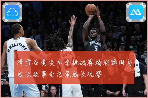 滑雪谷爱凌冬季挑战赛精彩瞬间与成长故事全记录成长观察