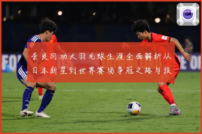 奈良冈功大羽毛球生涯全面解析从日本新星到世界赛场争冠之路与技术特色