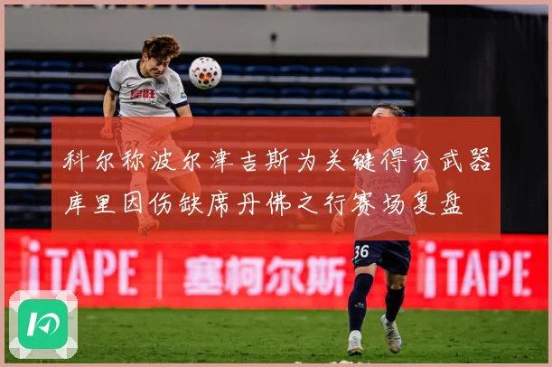 科尔称波尔津吉斯为关键得分武器库里因伤缺席丹佛之行赛场复盘