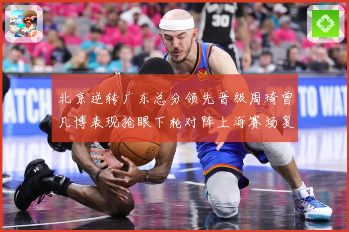 北京逆转广东总分领先晋级周琦曾凡博表现抢眼下轮对阵上海赛场复盘