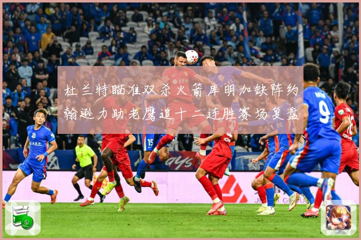 杜兰特瞄准双杀火箭库明加缺阵约翰逊力助老鹰追十二连胜赛场复盘