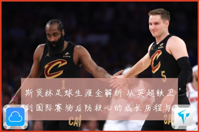 斯莫林足球生涯全解析 从英超铁卫到国际赛场后防核心的成长历程与精彩表现
