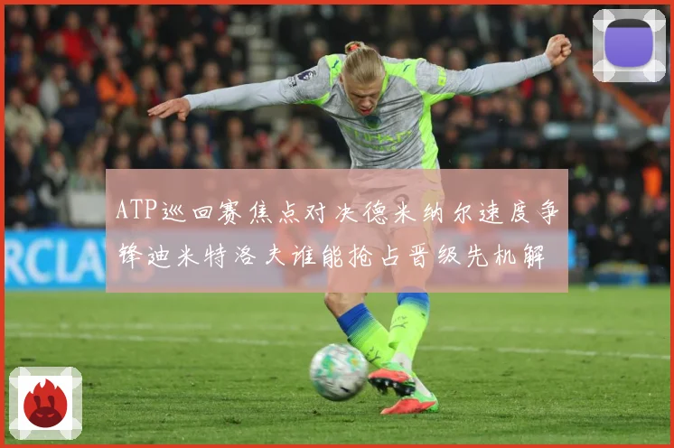 ATP巡回赛焦点对决德米纳尔速度争锋迪米特洛夫谁能抢占晋级先机解析