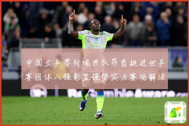 中国女乒零封瑞典队昂首挺进世乒赛团体八强彰显强势实力赛场解读