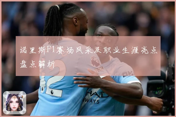 诺里斯F1赛场风采及职业生涯亮点盘点解析