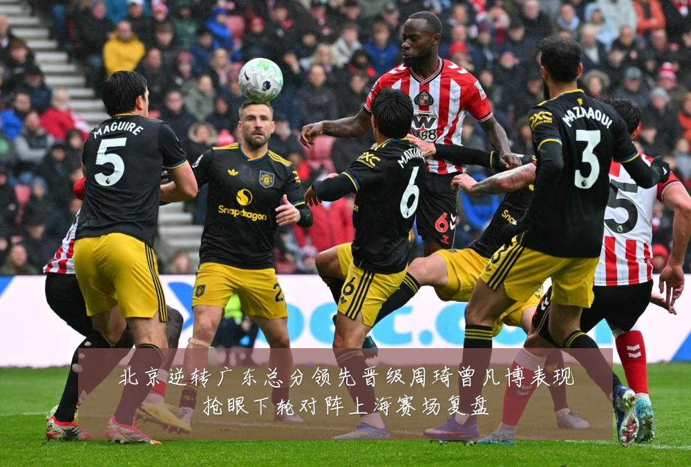 北京逆转广东总分领先晋级周琦曾凡博表现抢眼下轮对阵上海赛场复盘